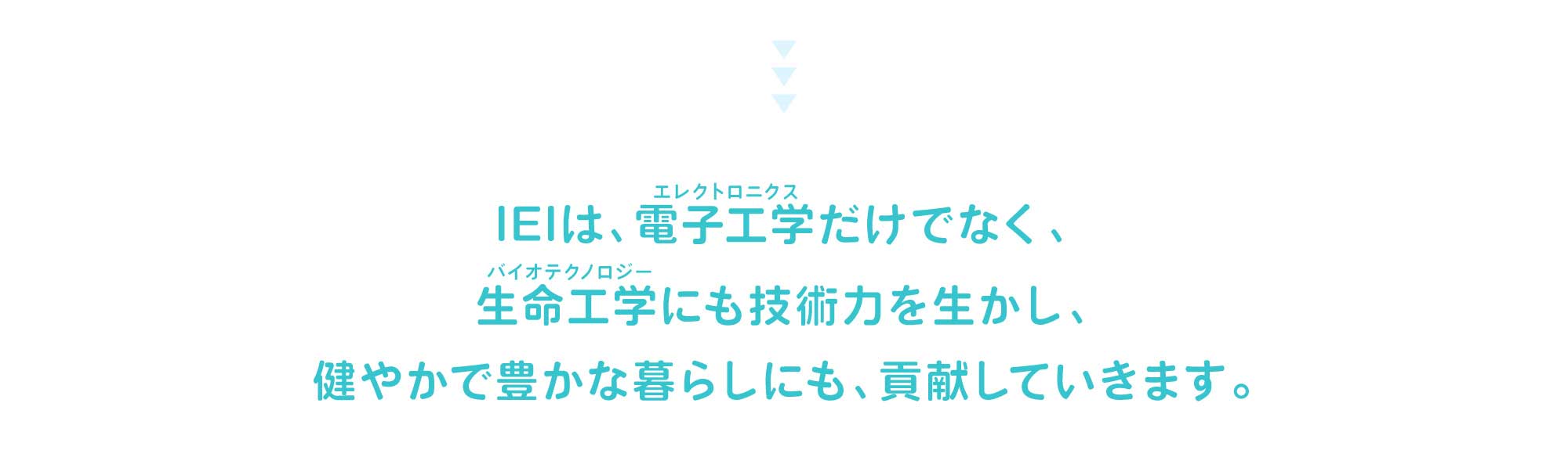 IEIは、電子工学（エレクトロニクス）だけでなく、生命工学（バイオテクノロジー）にも技術力を生かし、健やかで豊かな暮らしにも、貢献していきます。