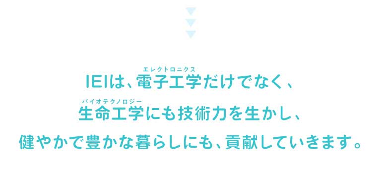 IEIは、電子工学（エレクトロニクス）だけでなく、生命工学（バイオテクノロジー）にも技術力を生かし、健やかで豊かな暮らしにも、貢献していきます。