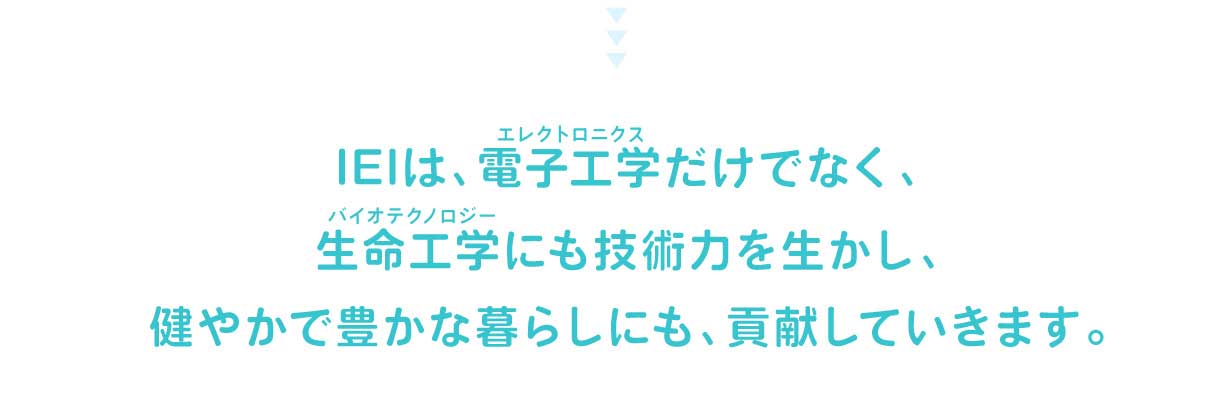 IEIは、電子工学（エレクトロニクス）だけでなく、生命工学（バイオテクノロジー）にも技術力を生かし、健やかで豊かな暮らしにも、貢献していきます。