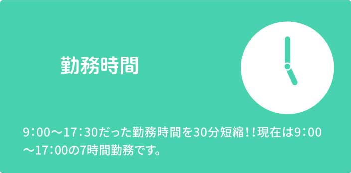 勤務時間　9：00～17：30だった勤務時間を30分短縮！！現在は9：00～17：00の7時間勤務です。