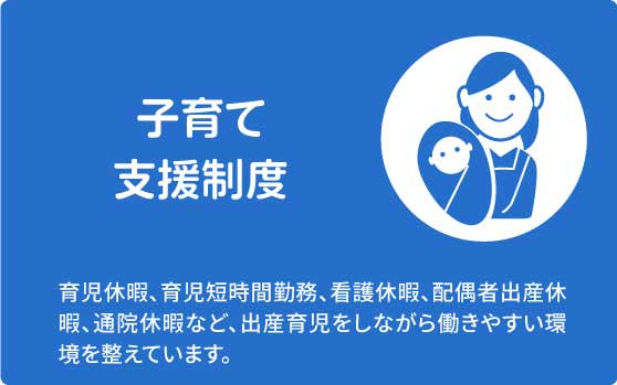 子育て支援制度　育児休暇、育児短時間勤務、看護休暇、配偶者出産休暇、通院休暇など、出産育児をしながら働きやすい環境を整えています。